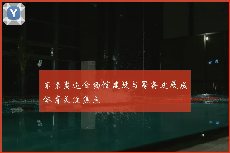 东京奥运会场馆建设与筹备进展成体育关注焦点