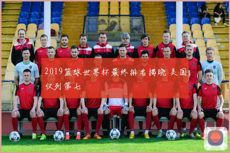 2019篮球世界杯最终排名揭晓 美国仅列第七