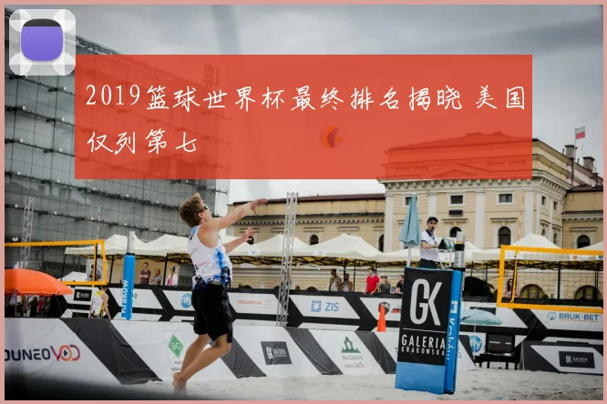 2019篮球世界杯最终排名揭晓 美国仅列第七