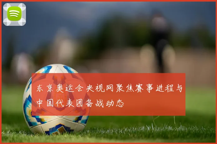 东京奥运会央视网聚焦赛事进程与中国代表团备战动态