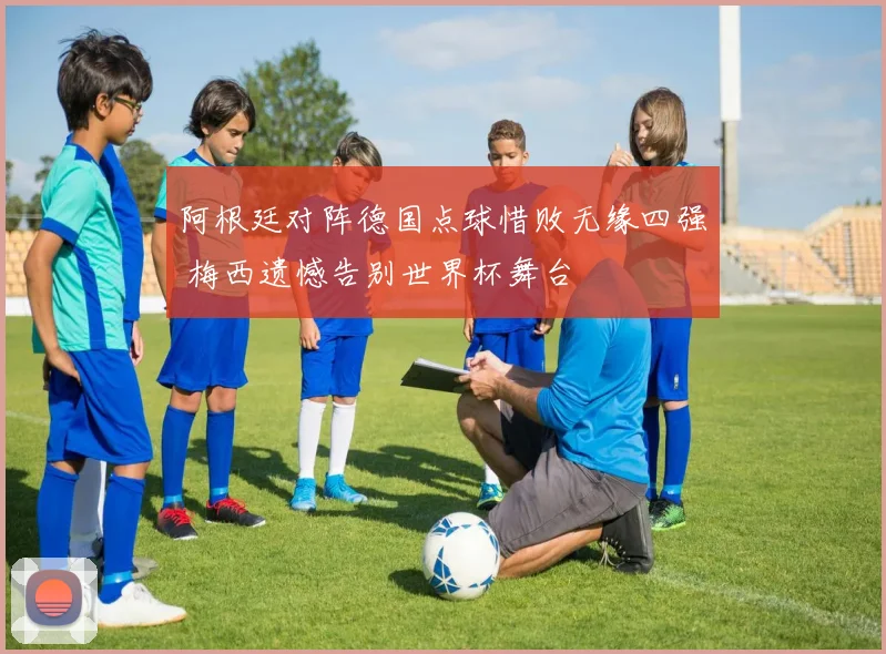 阿根廷对阵德国点球惜败无缘四强 梅西遗憾告别世界杯舞台