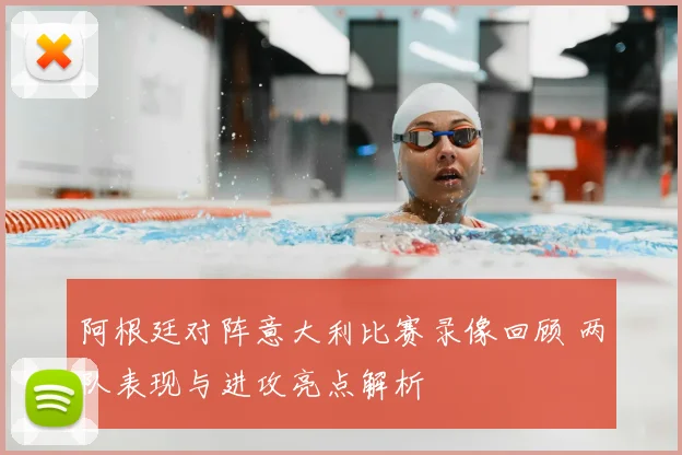 阿根廷对阵意大利比赛录像回顾 两队表现与进攻亮点解析