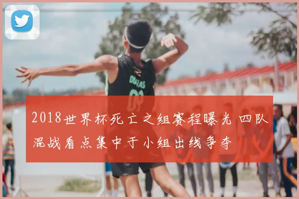 2018世界杯死亡之组赛程曝光 四队混战看点集中于小组出线争夺
