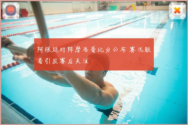 阿根廷对阵摩洛哥比分公布 赛况胶着引发赛后关注