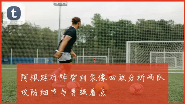 阿根廷对阵智利录像回放分析两队攻防细节与晋级看点