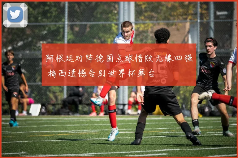阿根廷对阵德国点球惜败无缘四强 梅西遗憾告别世界杯舞台