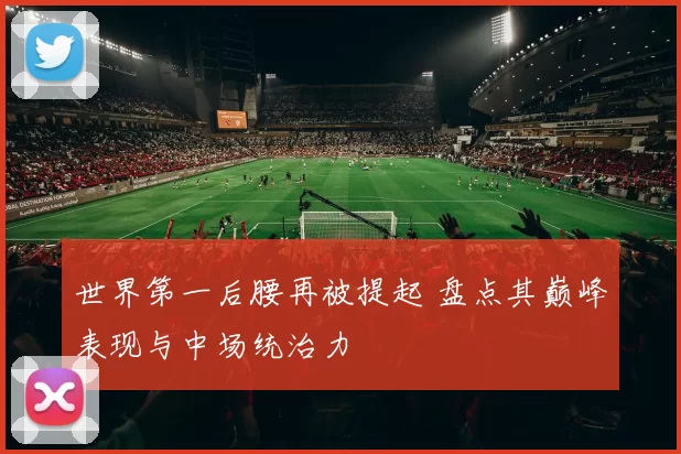 世界第一后腰再被提起 盘点其巅峰表现与中场统治力