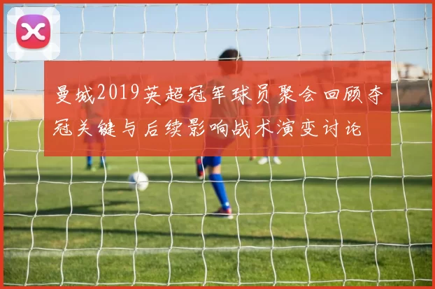 曼城2019英超冠军球员聚会回顾夺冠关键与后续影响战术演变讨论