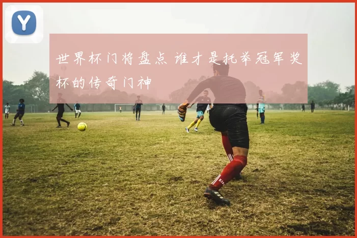 世界杯门将盘点 谁才是托举冠军奖杯的传奇门神