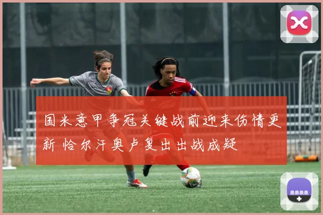 国米意甲争冠关键战前迎来伤情更新 恰尔汗奥卢复出出战成疑