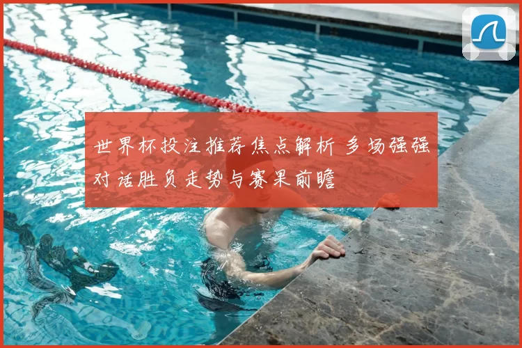 世界杯投注推荐焦点解析 多场强强对话胜负走势与赛果前瞻