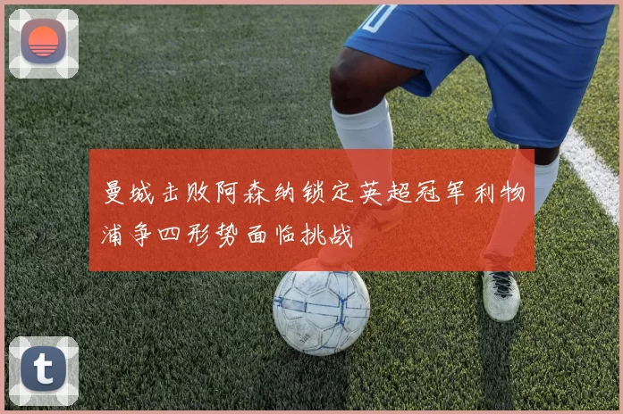 曼城击败阿森纳锁定英超冠军利物浦争四形势面临挑战