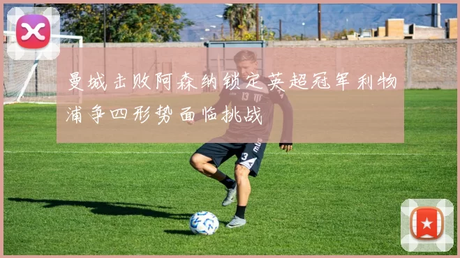 曼城击败阿森纳锁定英超冠军利物浦争四形势面临挑战