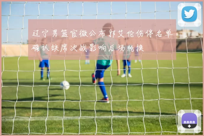 辽宁男篮官微公布郭艾伦伤停名单确认缺席次战影响后场轮换