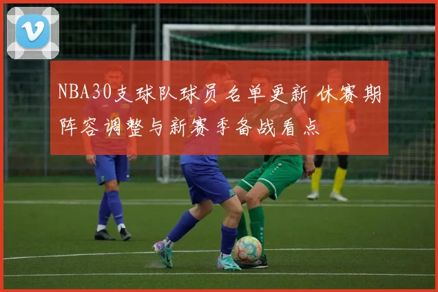 NBA30支球队球员名单更新 休赛期阵容调整与新赛季备战看点