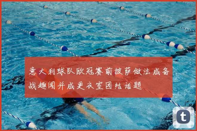 意大利球队欧冠赛前披萨做法成备战趣闻并成更衣室团结话题