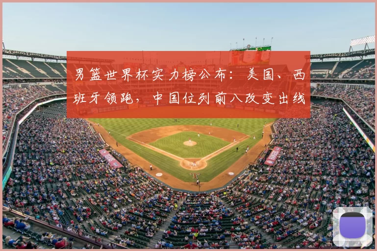 男篮世界杯实力榜公布:美国、西班牙领跑,中国位列前八改变出线前景