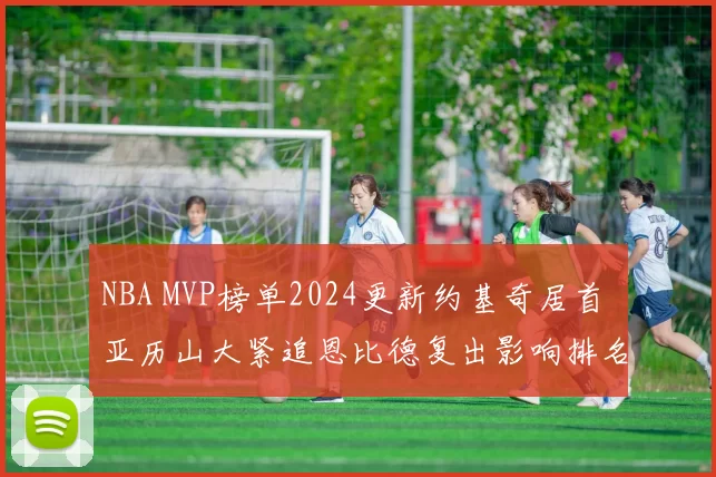NBA MVP榜单2024更新约基奇居首 亚历山大紧追恩比德复出影响排名竞争