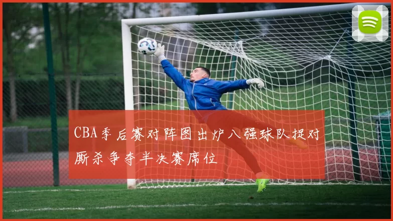 CBA季后赛对阵图出炉八强球队捉对厮杀争夺半决赛席位