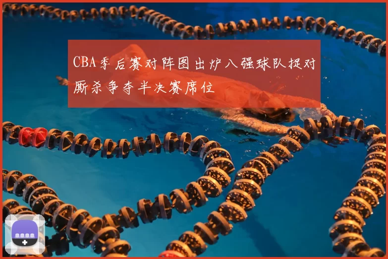 CBA季后赛对阵图出炉八强球队捉对厮杀争夺半决赛席位