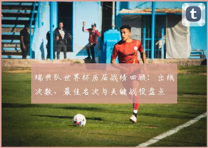瑞典队世界杯历届战绩回顾：出线次数、最佳名次与关键战役盘点