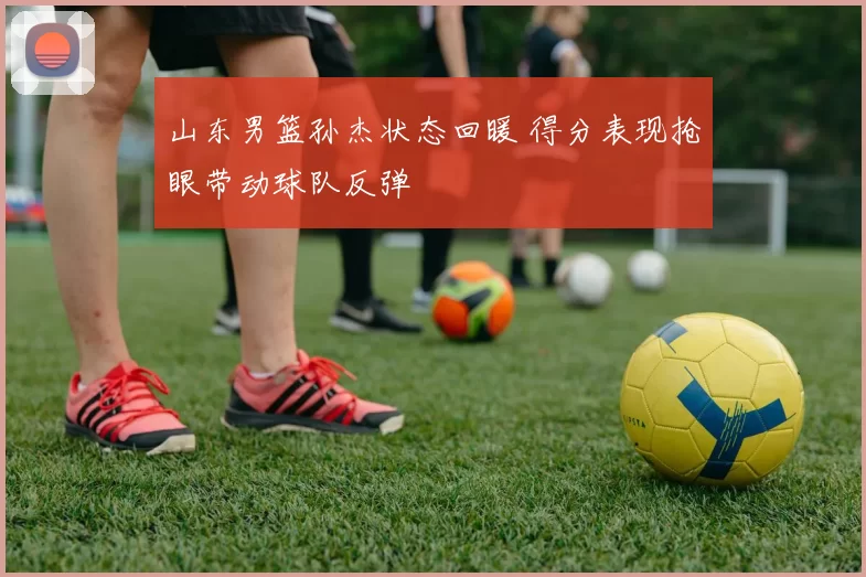 山东男篮孙杰状态回暖 得分表现抢眼带动球队反弹