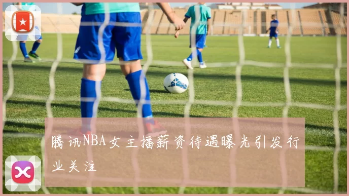 腾讯NBA女主播薪资待遇曝光引发行业关注