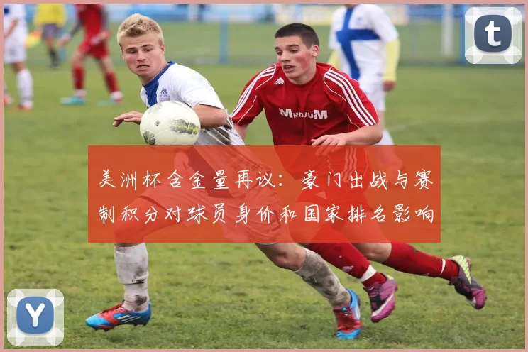 美洲杯含金量再议:豪门出战与赛制积分对球员身价和国家排名影响