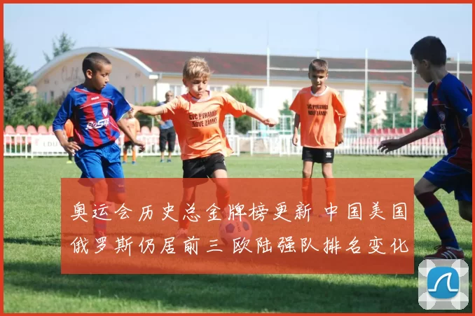 奥运会历史总金牌榜更新 中国美国俄罗斯仍居前三 欧陆强队排名变化受关注