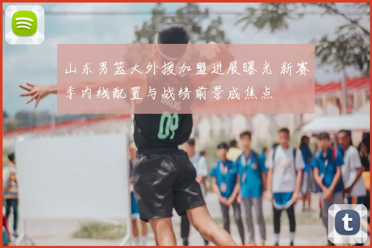 山东男篮大外援加盟进展曝光 新赛季内线配置与战绩前景成焦点