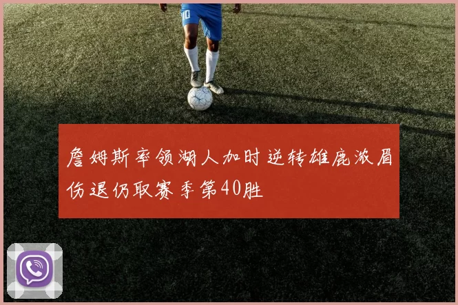 詹姆斯率领湖人加时逆转雄鹿浓眉伤退仍取赛季第40胜