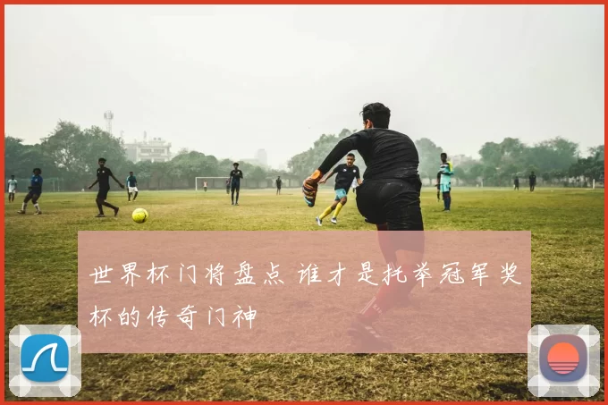 世界杯门将盘点 谁才是托举冠军奖杯的传奇门神