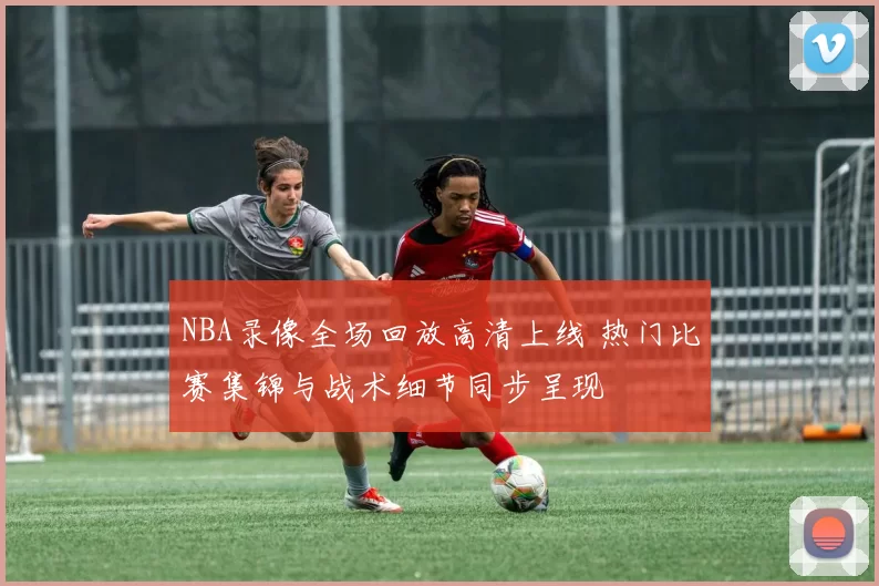 NBA录像全场回放高清上线 热门比赛集锦与战术细节同步呈现