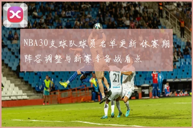 NBA30支球队球员名单更新 休赛期阵容调整与新赛季备战看点