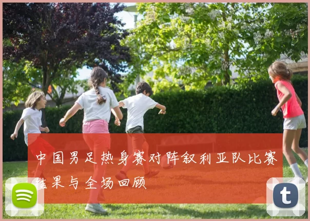 中国男足热身赛对阵叙利亚队比赛结果与全场回顾