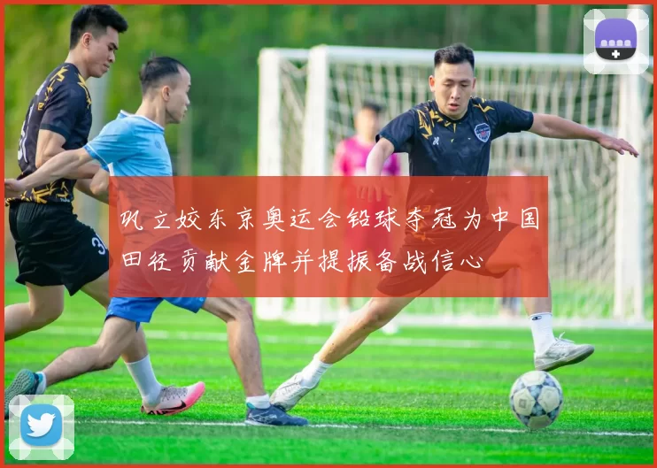 巩立姣东京奥运会铅球夺冠为中国田径贡献金牌并提振备战信心