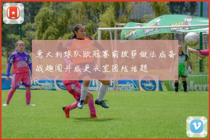 意大利球队欧冠赛前披萨做法成备战趣闻并成更衣室团结话题