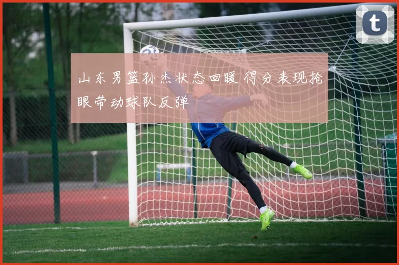 山东男篮孙杰状态回暖 得分表现抢眼带动球队反弹