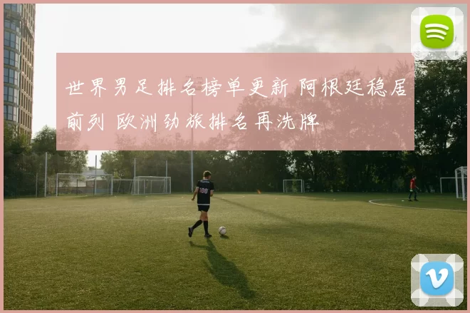 世界男足排名榜单更新 阿根廷稳居前列 欧洲劲旅排名再洗牌